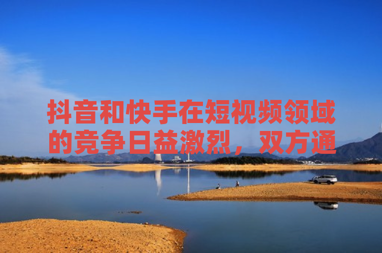 抖音和快手在短视频领域的竞争日益激烈，双方通过不同的策略和功能创新争夺用户。