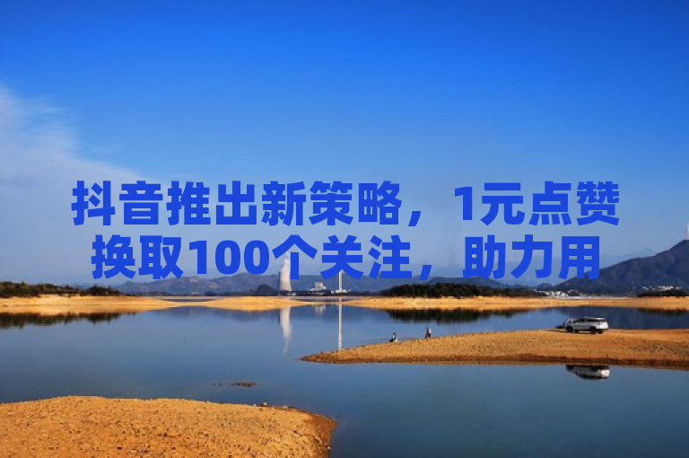 抖音推出新策略，1元点赞换取100个关注，助力用户快速增粉。