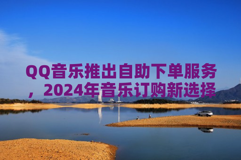 QQ音乐推出自助下单服务，2024年音乐订购新选择。