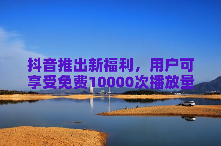 抖音推出新福利，用户可享受免费10000次播放量赠送。