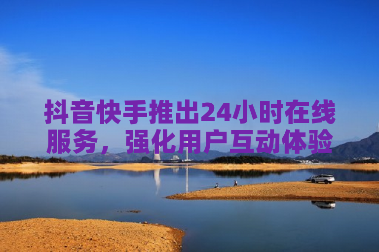 抖音快手推出24小时在线服务，强化用户互动体验。