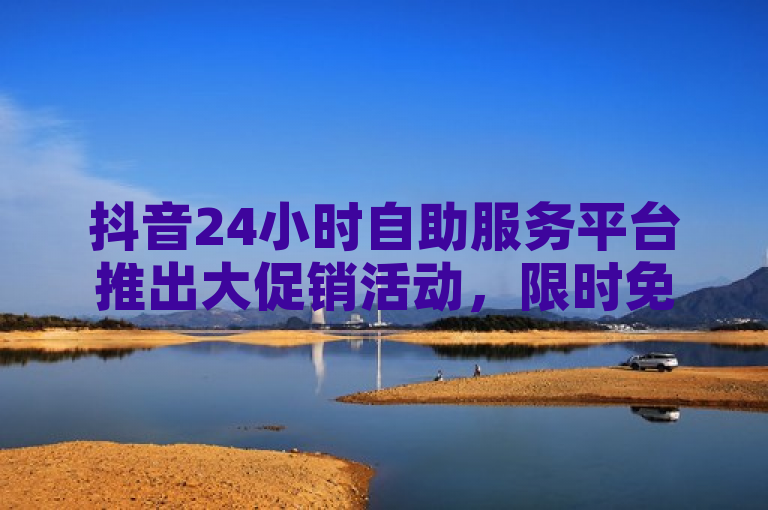 抖音24小时自助服务平台推出大促销活动，限时免费试用及多项增值服务。