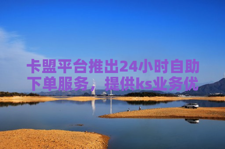 卡盟平台推出24小时自助下单服务，提供ks业务优惠。
