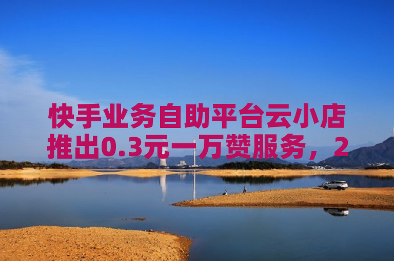 快手业务自助平台云小店推出0.3元一万赞服务，24小时自助下单。