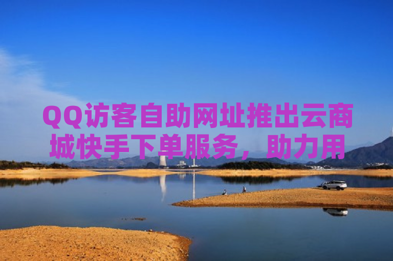 QQ访客自助网址推出云商城快手下单服务，助力用户轻松开展全网业务。