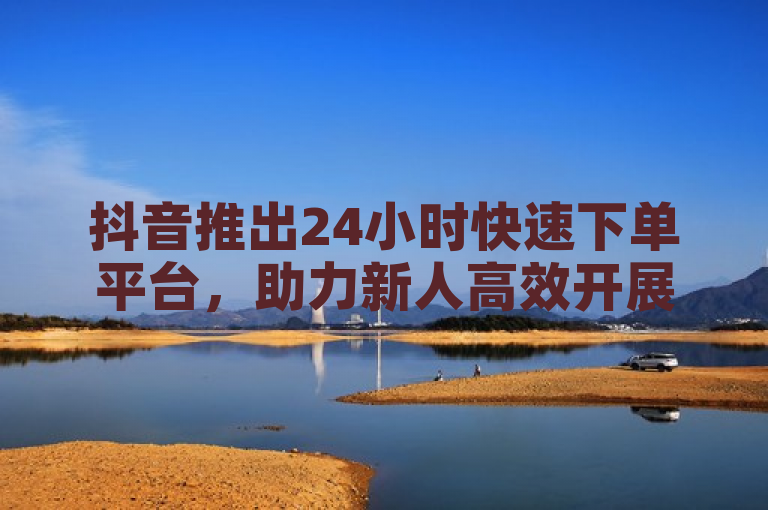 抖音推出24小时快速下单平台，助力新人高效开展业务。