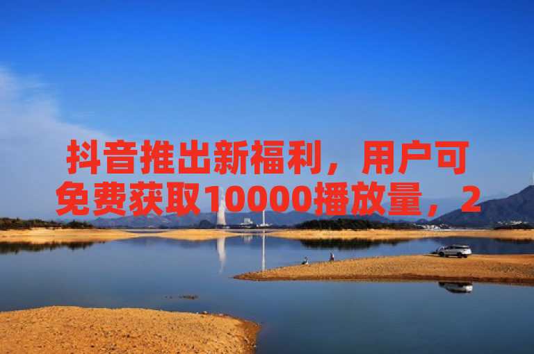 抖音推出新福利，用户可免费获取10000播放量，2024年必学技巧！