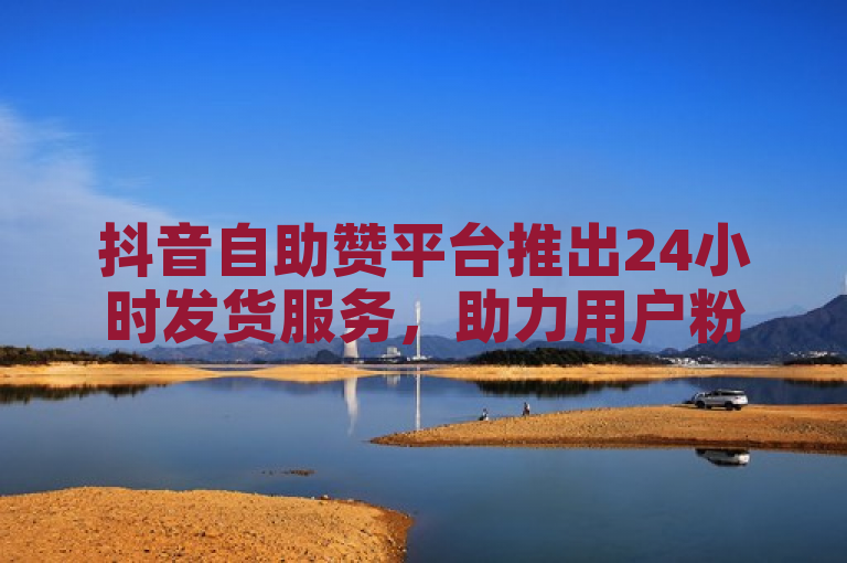 抖音自助赞平台推出24小时发货服务，助力用户粉丝快速增长。
