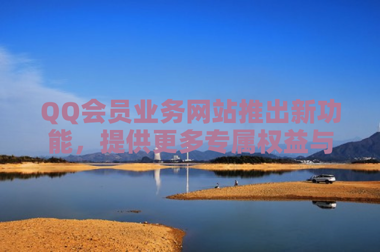 QQ会员业务网站推出新功能，提供更多专属权益与优惠。
