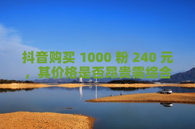抖音购买 1000 粉 240 元，其价格是否昂贵需综合考量。