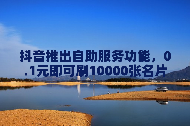 抖音推出自助服务功能，0.1元即可刷10000张名片。