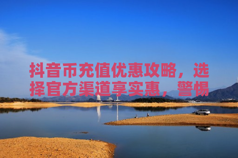 抖音币充值优惠攻略，选择官方渠道享实惠，警惕非官方低价陷阱。