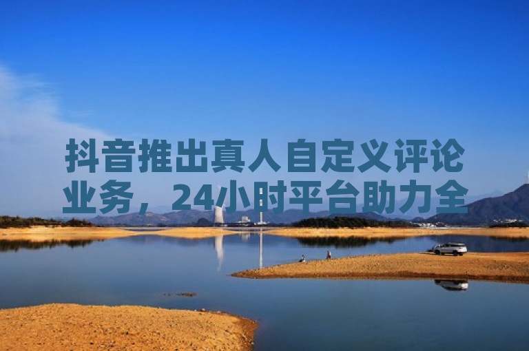 抖音推出真人自定义评论业务，24小时平台助力全民K歌粉丝增长与QQ点赞数提升。