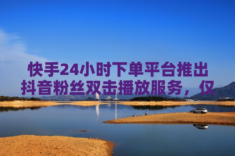 快手24小时下单平台推出抖音粉丝双击播放服务，仅需0.01元即可享受大地马山房产的特别活动。