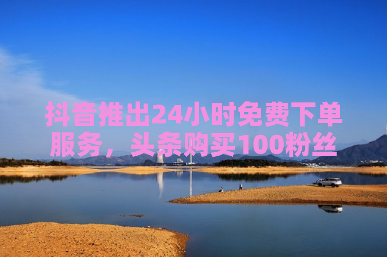 抖音推出24小时免费下单服务，头条购买100粉丝仅需低价，快手提供免费播放量领取。