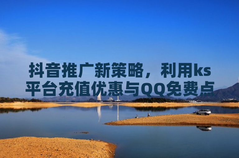 抖音推广新策略，利用ks平台充值优惠与QQ免费点赞提升产品曝光度。