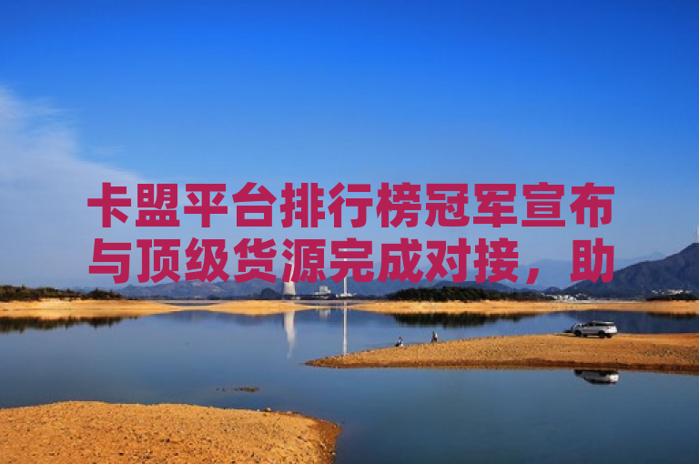 卡盟平台排行榜冠军宣布与顶级货源完成对接，助力商家提升竞争力。