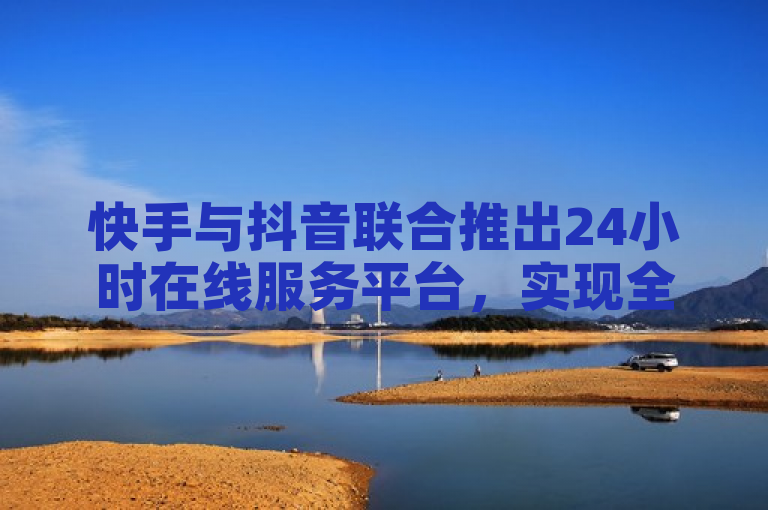 快手与抖音联合推出24小时在线服务平台，实现全天候客户服务。
