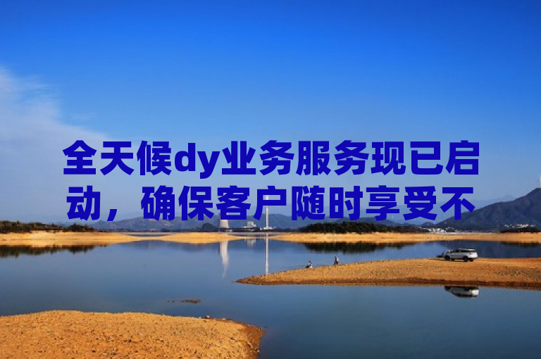 全天候dy业务服务现已启动，确保客户随时享受不间断的专业支持。