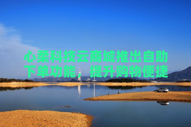 心柔科技云商城推出自助下单功能，提升购物便捷性。