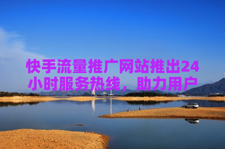 快手流量推广网站推出24小时服务热线，助力用户全天候解决流量难题。