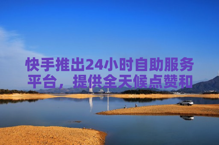 快手推出24小时自助服务平台，提供全天候点赞和下单服务。