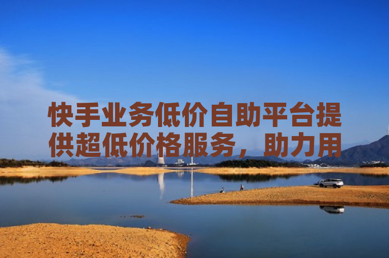 快手业务低价自助平台提供超低价格服务，助力用户高效推广。
