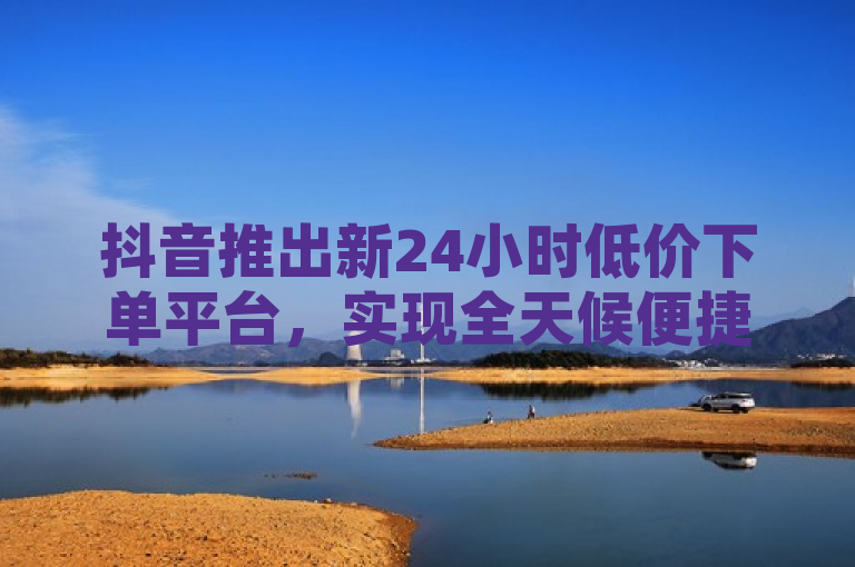抖音推出新24小时低价下单平台，实现全天候便捷购物体验，此新闻句子概括了抖音最新推出的全天候电子商务服务，该服务通过自动化系统和高效物流支持24小时不间断下单，旨在提升用户购物便捷性并提供更多优惠。