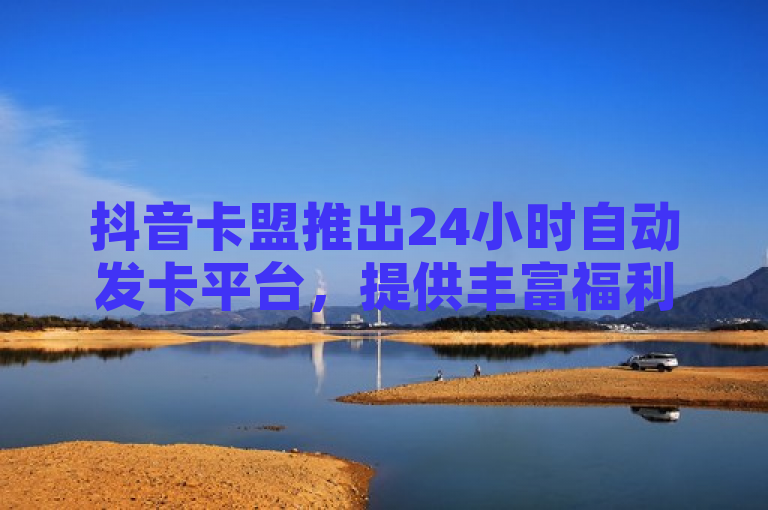 抖音卡盟推出24小时自动发卡平台，提供丰富福利，成为用户最佳选择。