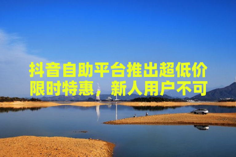 抖音自助平台推出超低价限时特惠，新人用户不可错过！