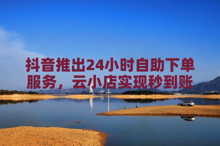 抖音推出24小时自助下单服务，云小店实现秒到账功能。