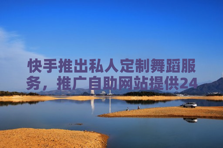 快手推出私人定制舞蹈服务，推广自助网站提供24小时下单及每日免费领取10000赞活动。
