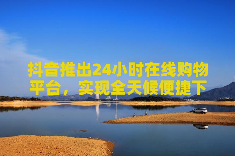 抖音推出24小时在线购物平台，实现全天候便捷下单。