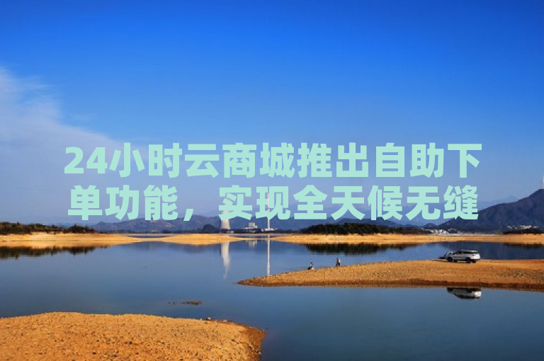 24小时云商城推出自助下单功能，实现全天候无缝购物体验。