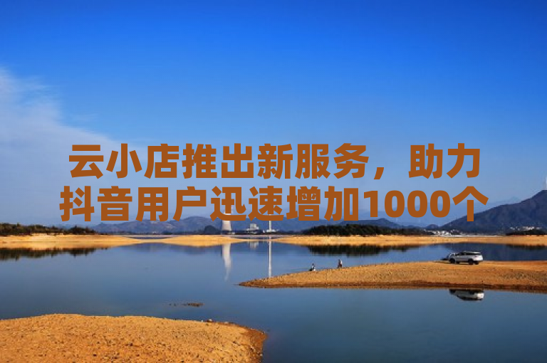 云小店推出新服务，助力抖音用户迅速增加1000个点赞。