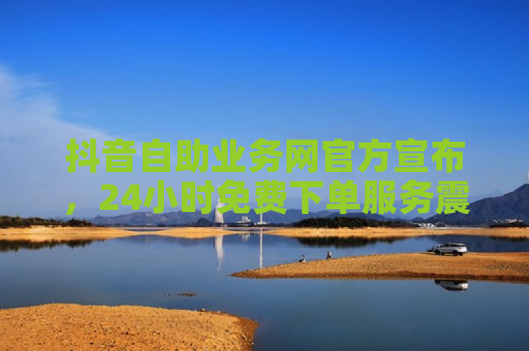 抖音自助业务网官方宣布，24小时免费下单服务震撼上线！