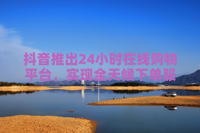 抖音推出24小时在线购物平台，实现全天候下单服务。