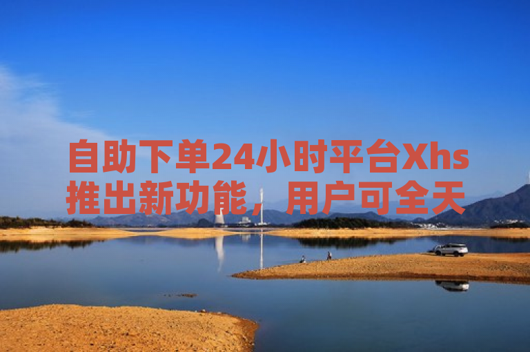 自助下单24小时平台Xhs推出新功能，用户可全天候便捷下单。