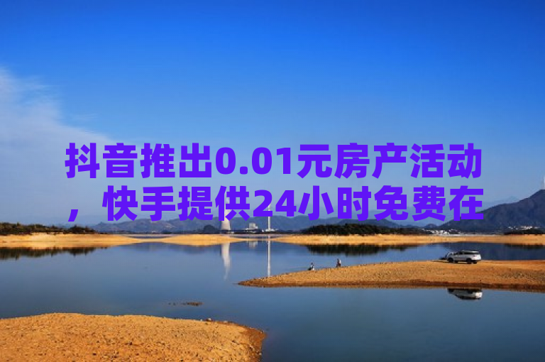 抖音推出0.01元房产活动，快手提供24小时免费在线下单服务。