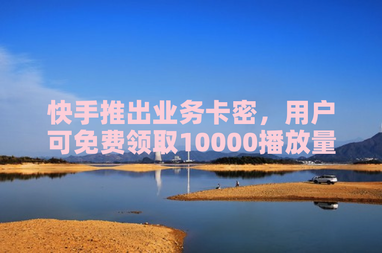 快手推出业务卡密，用户可免费领取10000播放量。