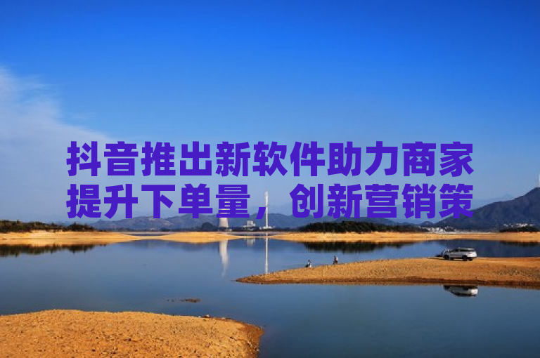 抖音推出新软件助力商家提升下单量，创新营销策略引领电商新潮流。