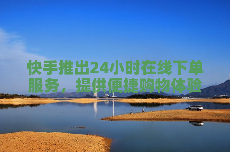 快手推出24小时在线下单服务，提供便捷购物体验。