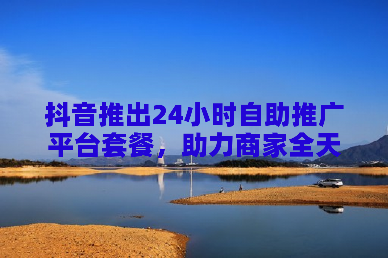 抖音推出24小时自助推广平台套餐，助力商家全天候营销。
