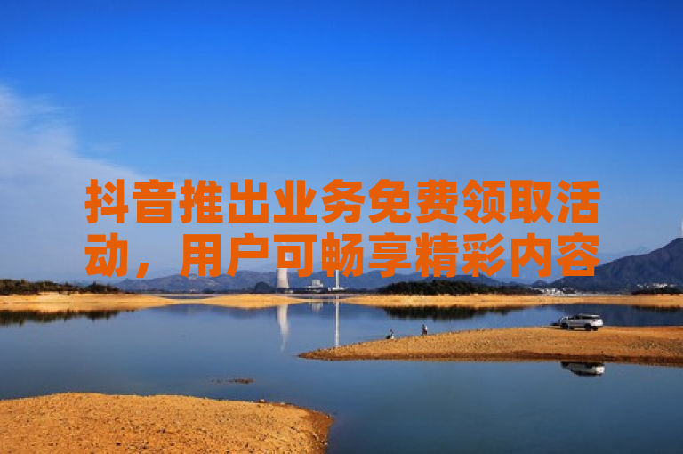 抖音推出业务免费领取活动，用户可畅享精彩内容。