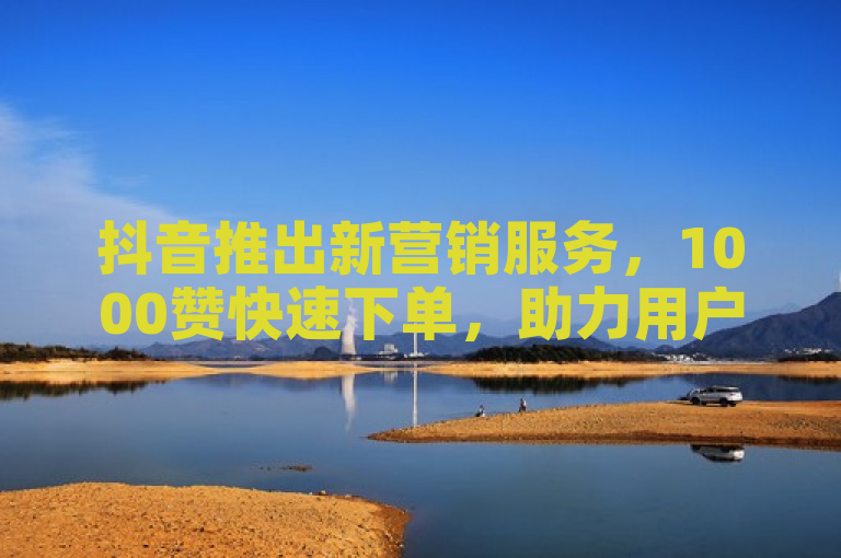 抖音推出新营销服务，1000赞快速下单，助力用户提升影响力。