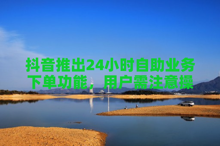 抖音推出24小时自助业务下单功能，用户需注意操作流程和安全提示。