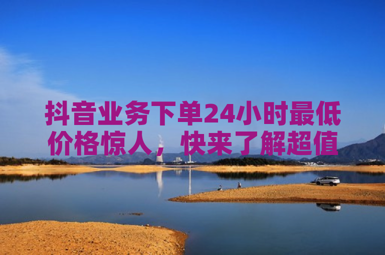 抖音业务下单24小时最低价格惊人，快来了解超值优惠！