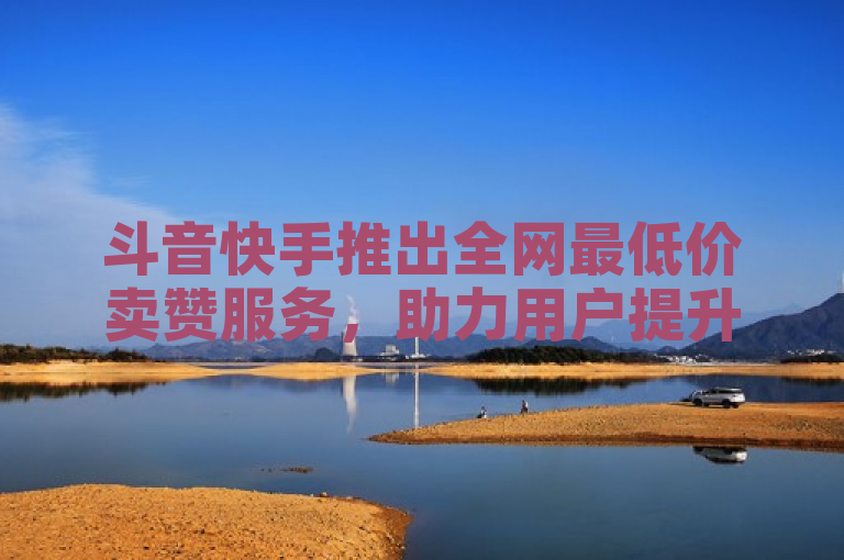斗音快手推出全网最低价卖赞服务，助力用户提升社交媒体影响力。