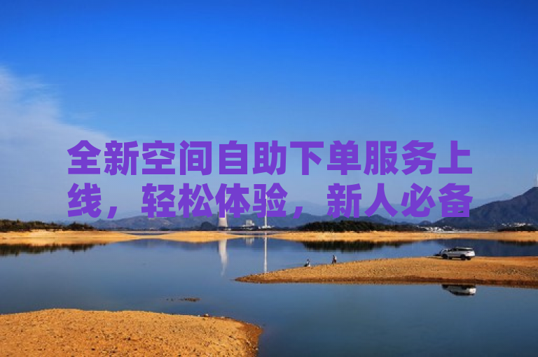 全新空间自助下单服务上线，轻松体验，新人必备！