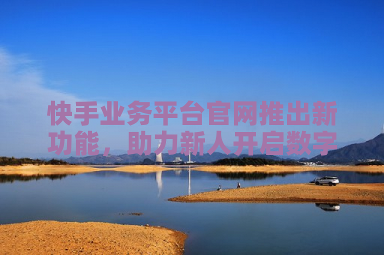 快手业务平台官网推出新功能，助力新人开启数字营销之旅。